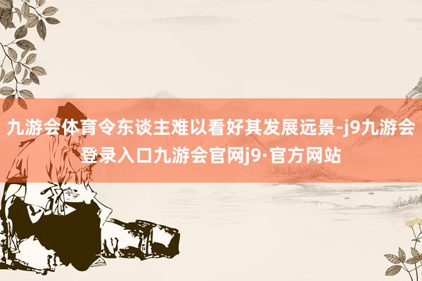 九游会体育令东谈主难以看好其发展远景-j9九游会登录入口九游会官网j9·官方网站
