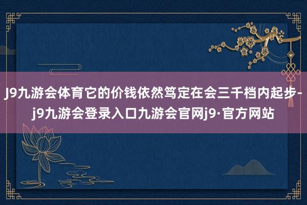 J9九游会体育它的价钱依然笃定在会三千档内起步-j9九游会登录入口九游会官网j9·官方网站