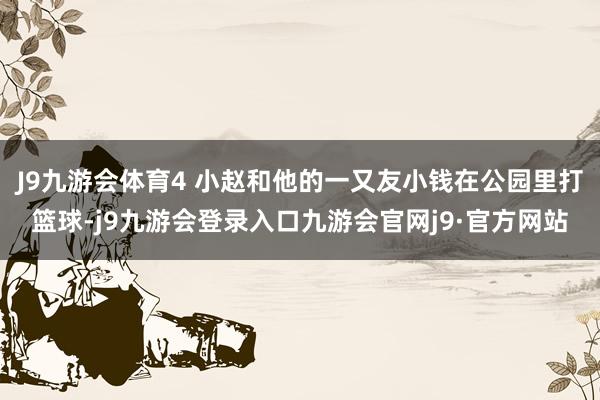 J9九游会体育4 小赵和他的一又友小钱在公园里打篮球-j9九游会登录入口九游会官网j9·官方网站