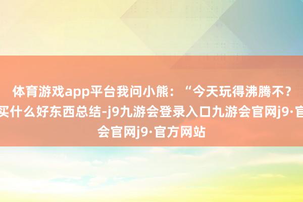 体育游戏app平台我问小熊：“今天玩得沸腾不？有莫得买什么好东西总结-j9九游会登录入口九游会官网j9·官方网站