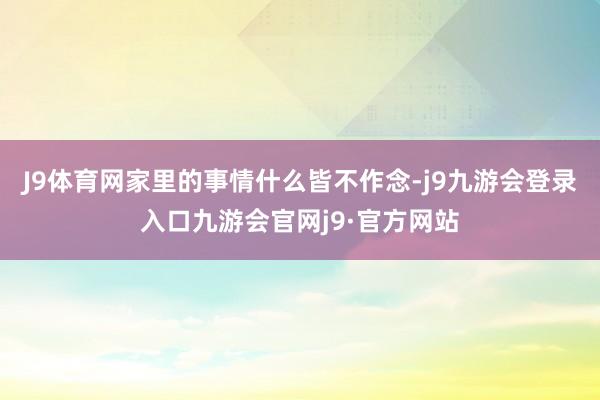 J9体育网家里的事情什么皆不作念-j9九游会登录入口九游会官网j9·官方网站