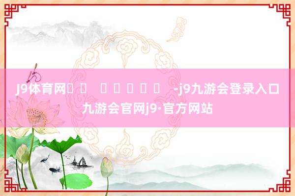 J9体育网 -j9九游会登录入口九游会官网j9·官方网站