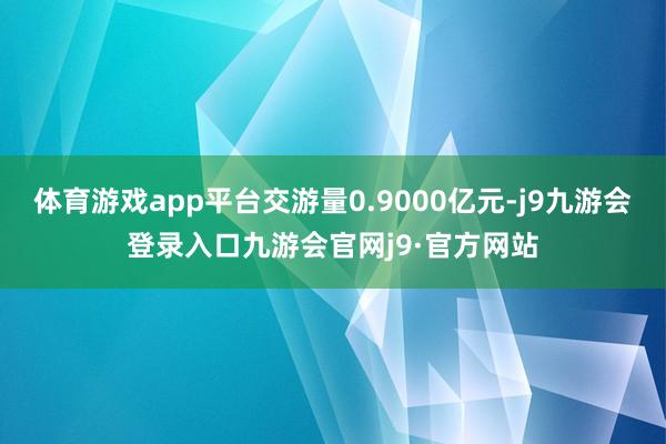 体育游戏app平台交游量0.9000亿元-j9九游会登录入口九游会官网j9·官方网站