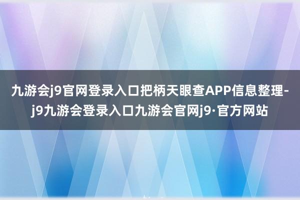 九游会j9官网登录入口把柄天眼查APP信息整理-j9九游会登录入口九游会官网j9·官方网站