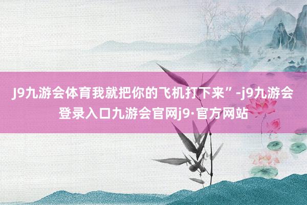 J9九游会体育我就把你的飞机打下来”-j9九游会登录入口九游会官网j9·官方网站