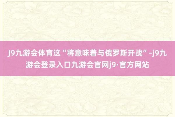 J9九游会体育这“将意味着与俄罗斯开战”-j9九游会登录入口九游会官网j9·官方网站