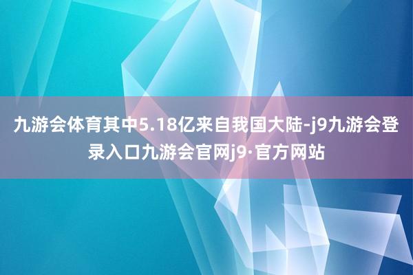 九游会体育其中5.18亿来自我国大陆-j9九游会登录入口九游会官网j9·官方网站