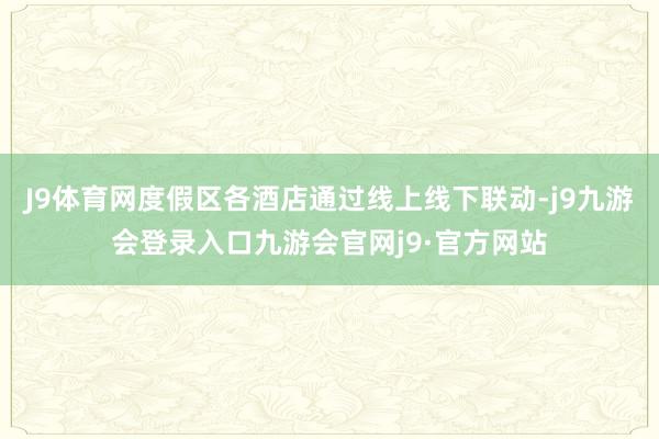 J9体育网度假区各酒店通过线上线下联动-j9九游会登录入口九游会官网j9·官方网站