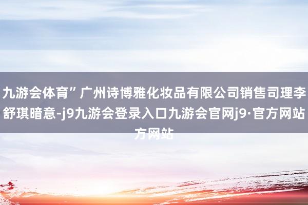 九游会体育”广州诗博雅化妆品有限公司销售司理李舒琪暗意-j9九游会登录入口九游会官网j9·官方网站