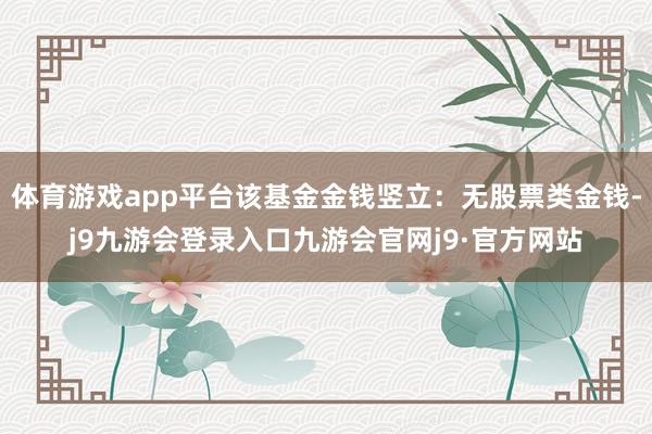 体育游戏app平台该基金金钱竖立：无股票类金钱-j9九游会登录入口九游会官网j9·官方网站