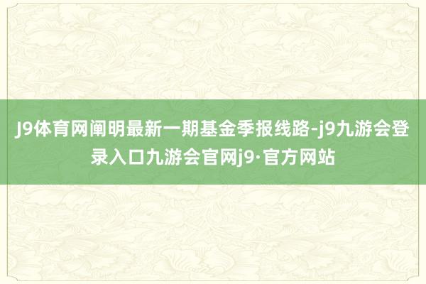 J9体育网阐明最新一期基金季报线路-j9九游会登录入口九游会官网j9·官方网站