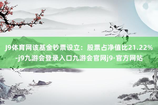 J9体育网该基金钞票设立：股票占净值比21.22%-j9九游会登录入口九游会官网j9·官方网站