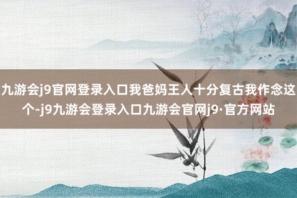 九游会j9官网登录入口我爸妈王人十分复古我作念这个-j9九游会登录入口九游会官网j9·官方网站