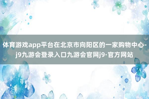 体育游戏app平台在北京市向阳区的一家购物中心-j9九游会登录入口九游会官网j9·官方网站