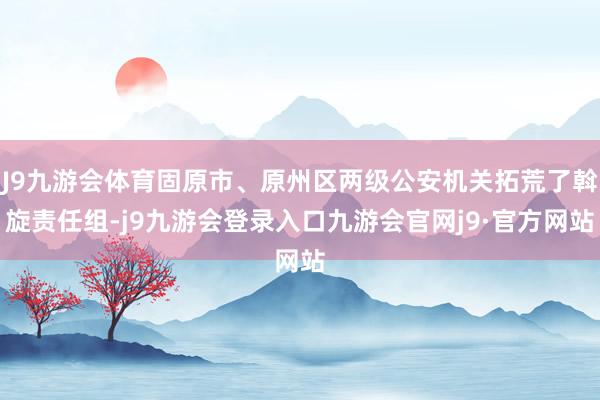 J9九游会体育固原市、原州区两级公安机关拓荒了斡旋责任组-j9九游会登录入口九游会官网j9·官方网站