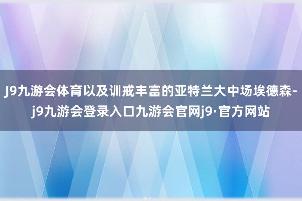 J9九游会体育以及训戒丰富的亚特兰大中场埃德森-j9九游会登录入口九游会官网j9·官方网站
