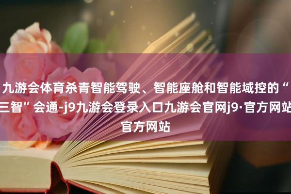 九游会体育杀青智能驾驶、智能座舱和智能域控的“三智”会通-j9九游会登录入口九游会官网j9·官方网站