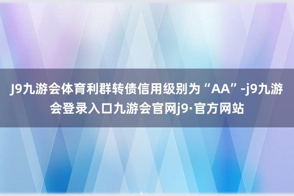 J9九游会体育利群转债信用级别为“AA”-j9九游会登录入口九游会官网j9·官方网站