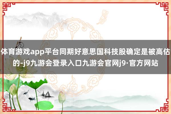 体育游戏app平台同期好意思国科技股确定是被高估的-j9九游会登录入口九游会官网j9·官方网站