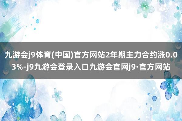 九游会j9体育(中国)官方网站2年期主力合约涨0.03%-j9九游会登录入口九游会官网j9·官方网站
