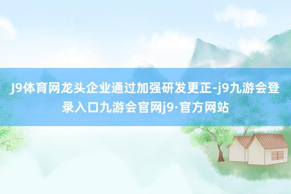 J9体育网龙头企业通过加强研发更正-j9九游会登录入口九游会官网j9·官方网站