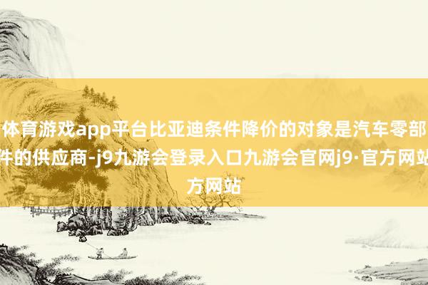 体育游戏app平台比亚迪条件降价的对象是汽车零部件的供应商-j9九游会登录入口九游会官网j9·官方网站