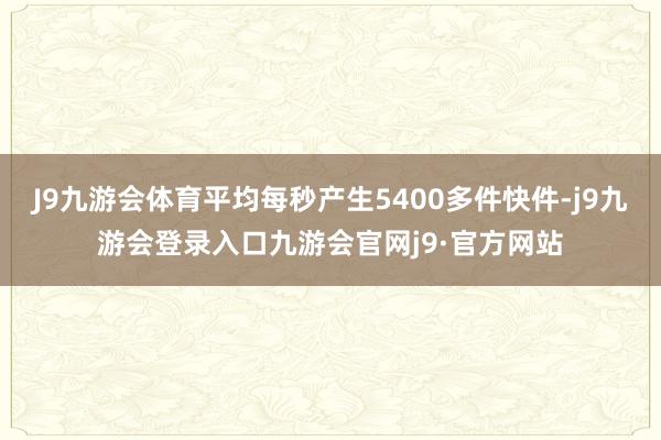 J9九游会体育平均每秒产生5400多件快件-j9九游会登录入口九游会官网j9·官方网站