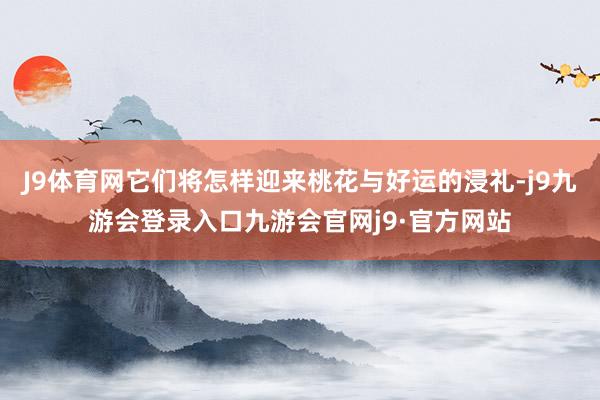 J9体育网它们将怎样迎来桃花与好运的浸礼-j9九游会登录入口九游会官网j9·官方网站