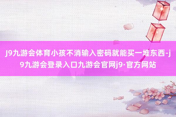 J9九游会体育小孩不消输入密码就能买一堆东西-j9九游会登录入口九游会官网j9·官方网站