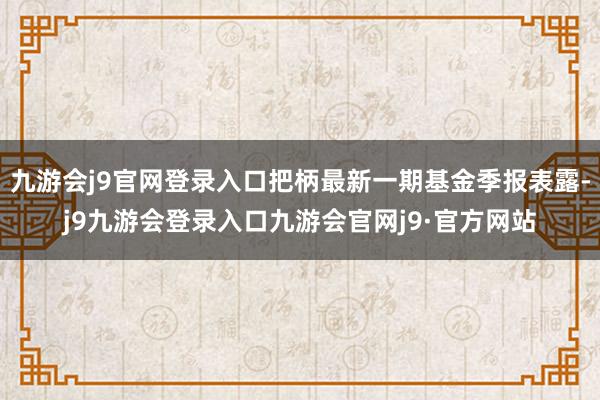 九游会j9官网登录入口把柄最新一期基金季报表露-j9九游会登录入口九游会官网j9·官方网站