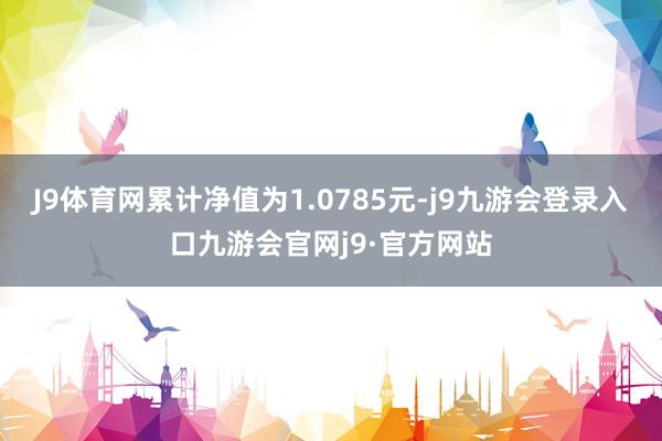 J9体育网累计净值为1.0785元-j9九游会登录入口九游会官网j9·官方网站