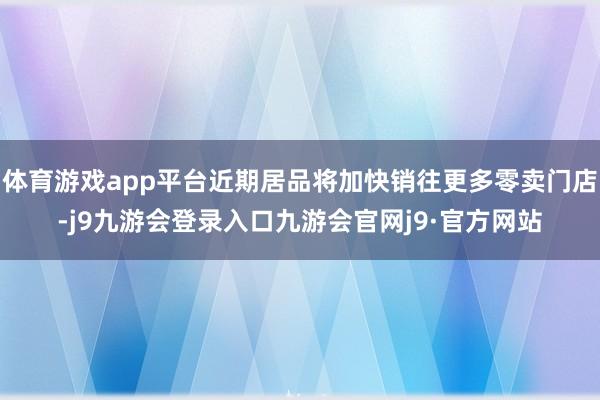 体育游戏app平台近期居品将加快销往更多零卖门店-j9九游会登录入口九游会官网j9·官方网站
