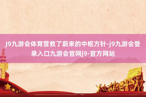 J9九游会体育营救了蔚来的中枢方针-j9九游会登录入口九游会官网j9·官方网站