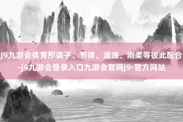 J9九游会体育那调子、节律、清浊、刚柔等彼此配合-j9九游会登录入口九游会官网j9·官方网站