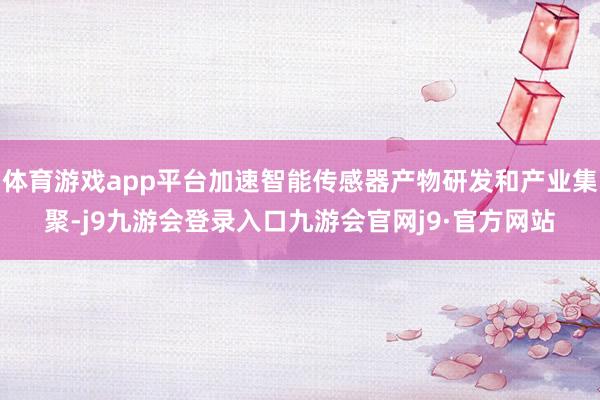 体育游戏app平台加速智能传感器产物研发和产业集聚-j9九游会登录入口九游会官网j9·官方网站