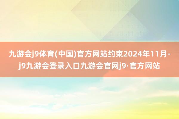 九游会j9体育(中国)官方网站约束2024年11月-j9九游会登录入口九游会官网j9·官方网站
