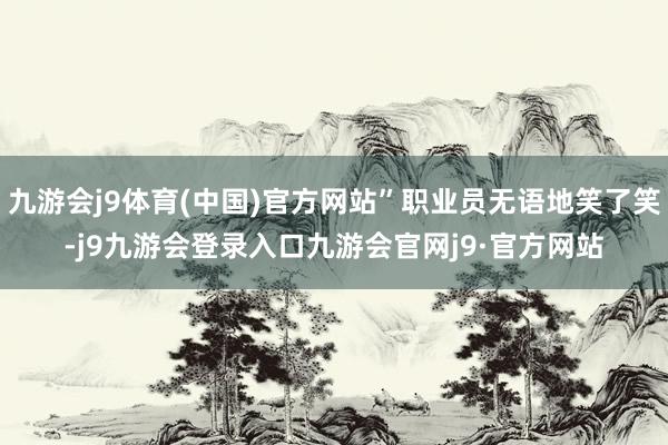 九游会j9体育(中国)官方网站”职业员无语地笑了笑-j9九游会登录入口九游会官网j9·官方网站