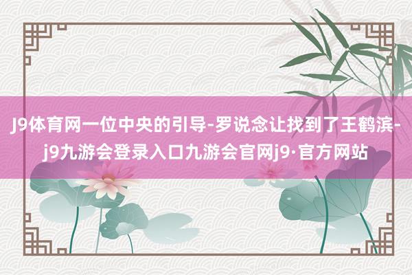 J9体育网一位中央的引导-罗说念让找到了王鹤滨-j9九游会登录入口九游会官网j9·官方网站