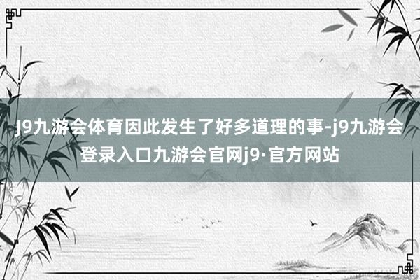 J9九游会体育因此发生了好多道理的事-j9九游会登录入口九游会官网j9·官方网站