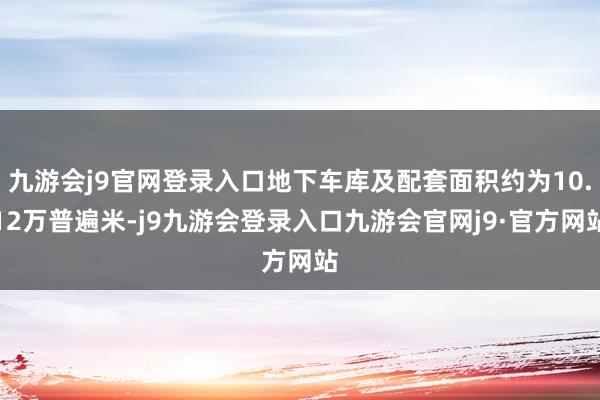 九游会j9官网登录入口地下车库及配套面积约为10.12万普遍米-j9九游会登录入口九游会官网j9·官方网站
