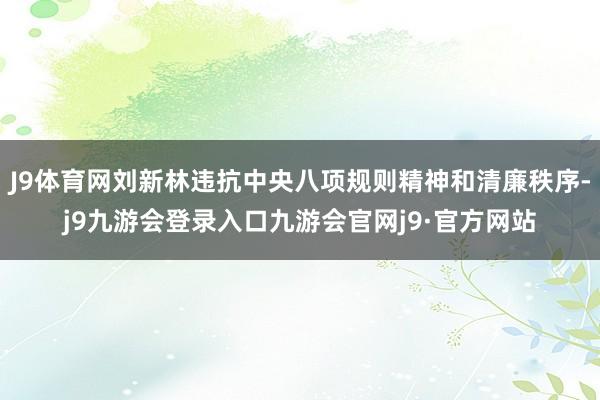 J9体育网刘新林违抗中央八项规则精神和清廉秩序-j9九游会登录入口九游会官网j9·官方网站