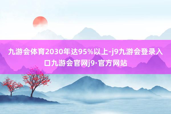 九游会体育2030年达95%以上-j9九游会登录入口九游会官网j9·官方网站