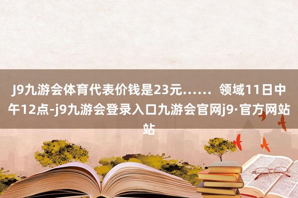 J9九游会体育代表价钱是23元……  领域11日中午12点-j9九游会登录入口九游会官网j9·官方网站