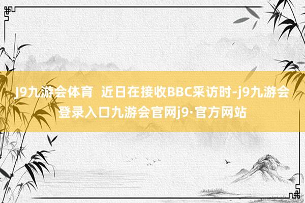 J9九游会体育  近日在接收BBC采访时-j9九游会登录入口九游会官网j9·官方网站