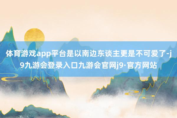 体育游戏app平台是以南边东谈主更是不可爱了-j9九游会登录入口九游会官网j9·官方网站