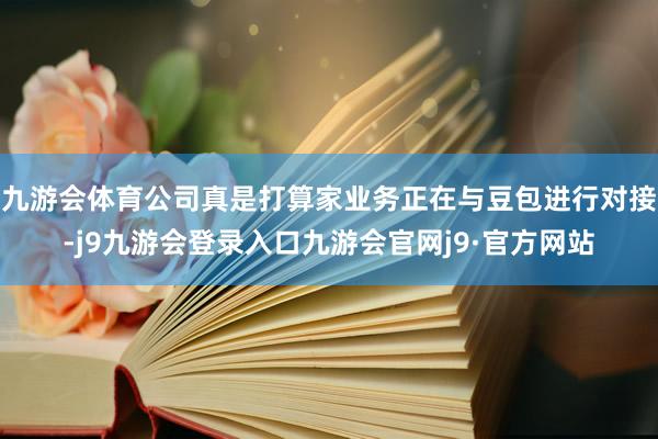九游会体育公司真是打算家业务正在与豆包进行对接-j9九游会登录入口九游会官网j9·官方网站