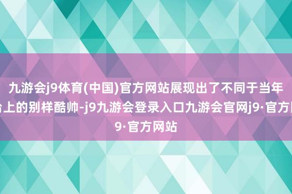 九游会j9体育(中国)官方网站展现出了不同于当年舞台上的别样酷帅-j9九游会登录入口九游会官网j9·官方网站