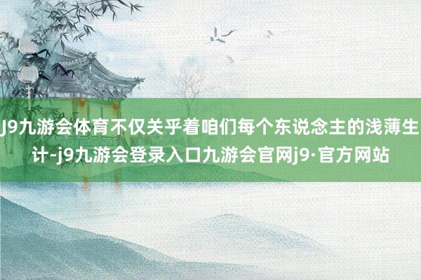 J9九游会体育不仅关乎着咱们每个东说念主的浅薄生计-j9九游会登录入口九游会官网j9·官方网站