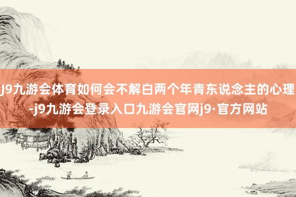 J9九游会体育如何会不解白两个年青东说念主的心理-j9九游会登录入口九游会官网j9·官方网站