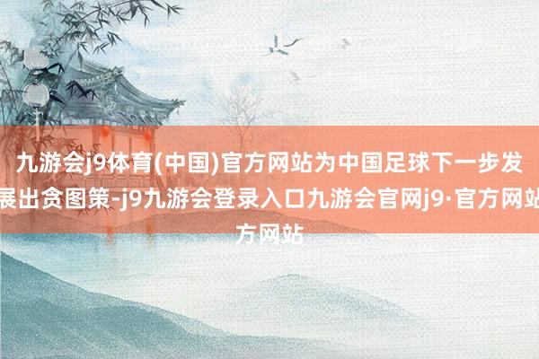 九游会j9体育(中国)官方网站为中国足球下一步发展出贪图策-j9九游会登录入口九游会官网j9·官方网站